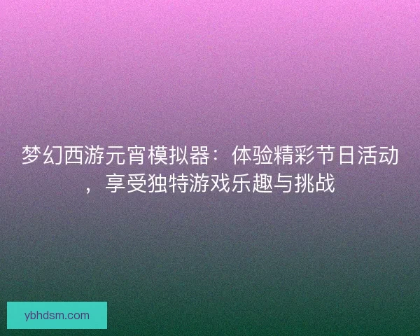 梦幻西游元宵模拟器：体验精彩节日活动，享受独特游戏乐趣与挑战